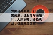 大邱攻略游戏 - 打击到底,征服无尽荣耀!,大邱攻略,终极挑战,征服无尽荣耀 大邱攻略游戏 - 打击到底,征服无尽荣耀!,大邱攻略,终极挑战,征服无尽荣耀