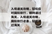 入境通关攻略,轻松应对国际旅行,顺利通过海关,入境通关攻略,国际旅行必备,轻松通过海关 入境通关攻略,轻松应对国际旅行,顺利通过海关,入境通关攻略,国际旅行必备,轻松通过海关