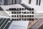 拼多多流量提升不起来,原因分析与解决方案,拼多多流量如何提升?问题解析与应对策略 拼多多流量提升不起来,原因分析与解决方案,拼多多流量如何提升?问题解析与应对策略