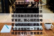 锁心缘是一款极具挑战性的角色扮演游戏,它以其独特的故事情节和丰富的人物设定吸引了众多玩家。然而,对于初次接触这款游戏的玩家来说,锁心缘的攻略是如何进行呢?本文将为你详细解析一下锁心缘游戏中的一些关键点。,锁心缘攻略,新手指南 锁心缘是一款极具挑战性的角色扮演游戏,它以其独特的故事情节和丰富的人物设定吸引了众多玩家。然而,对于初次接触这款游戏的玩家来说,锁心缘的攻略是如何进行呢?本文将为你详细解析一下锁心缘游戏中的一些关键点。,锁心缘攻略,新手指南