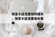 淘宝小店流量如何提升,淘宝小店流量增长策略 淘宝小店流量如何提升,淘宝小店流量增长策略