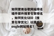 如何使用谷歌网站排名插件提升搜索引擎排名,如何优化SEO(搜索引擎优化)以提升Google网站排名? 如何使用谷歌网站排名插件提升搜索引擎排名,如何优化SEO(搜索引擎优化)以提升Google网站排名?