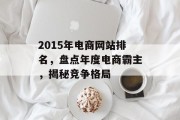 2015年电商网站排名,盘点年度电商霸主,揭秘竞争格局 2015年电商网站排名,盘点年度电商霸主,揭秘竞争格局