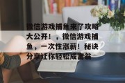 微信游戏捕鱼来了攻略大公开!,微信游戏捕鱼,一次性涨薪!秘诀分享让你轻松成富翁 微信游戏捕鱼来了攻略大公开!,微信游戏捕鱼,一次性涨薪!秘诀分享让你轻松成富翁