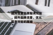 提升流量品牌服务效能,提升品牌流量,优化服务效能的策略 提升流量品牌服务效能,提升品牌流量,优化服务效能的策略