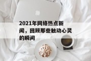 2021年网络热点新闻,回顾那些触动心灵的瞬间 2021年网络热点新闻,回顾那些触动心灵的瞬间