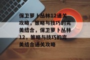 保卫萝卜丛林12通关攻略，策略与技巧的完美结合，保卫萝卜丛林12，策略与技巧的完美结合通关攻略