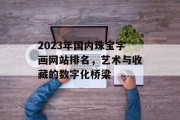 2023年国内珠宝字画网站排名,艺术与收藏的数字化桥梁 2023年国内珠宝字画网站排名,艺术与收藏的数字化桥梁
