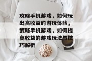 攻略手机游戏,如何玩出高收益的游玩体验,策略手机游戏,如何提高收益的游戏玩法与技巧解析 攻略手机游戏,如何玩出高收益的游玩体验,策略手机游戏,如何提高收益的游戏玩法与技巧解析