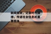 新闻报纸,记录时代脉搏,传递社会信息的重要载体 新闻报纸,记录时代脉搏,传递社会信息的重要载体