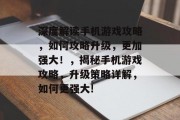 深度解读手机游戏攻略,如何攻略升级,更加强大!,揭秘手机游戏攻略,升级策略详解,如何更强大! 深度解读手机游戏攻略,如何攻略升级,更加强大!,揭秘手机游戏攻略,升级策略详解,如何更强大!