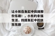 让小熊在鱼缸中找回那份乐趣！，小熊的幸福生活，找回鱼缸中的快乐乐趣