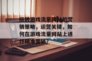 玩转游戏流量网站的营销策略,运营关键,如何在游戏流量网站上进行精准营销? 玩转游戏流量网站的营销策略,运营关键,如何在游戏流量网站上进行精准营销?