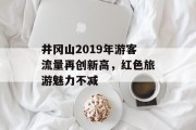 井冈山2019年游客流量再创新高,红色旅游魅力不减 井冈山2019年游客流量再创新高,红色旅游魅力不减