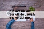 2023年中国景区旅游客流量排名,探寻最受欢迎的旅游胜地 2023年中国景区旅游客流量排名,探寻最受欢迎的旅游胜地