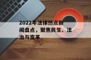 2022年法律热点新闻盘点,聚焦民生、法治与变革 2022年法律热点新闻盘点,聚焦民生、法治与变革
