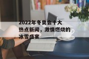 2022年冬奥会十大热点新闻,激情燃烧的冰雪盛宴 2022年冬奥会十大热点新闻,激情燃烧的冰雪盛宴