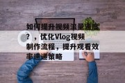 如何提升视频流量速度？，优化Vlog视频制作流程，提升观看效率速递策略