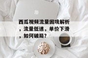 西瓜视频流量困境解析,流量低迷,单价下滑,如何破局? 西瓜视频流量困境解析,流量低迷,单价下滑,如何破局?