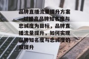 品牌直播流量提升方案—以提高品牌知名度与忠诚度为目标，品牌直播流量提升，如何实现品牌知名度与忠诚度的双提升