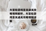 大冒险游戏首关通关攻略视频解析,大冒险游戏首关通关攻略视频详解 大冒险游戏首关通关攻略视频解析,大冒险游戏首关通关攻略视频详解