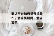 酒店平台如何提升流量?,酒店关键词,酒店营销 酒店平台如何提升流量?,酒店关键词,酒店营销