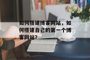 如何搭建博客网站,如何搭建自己的第一个博客网站? 如何搭建博客网站,如何搭建自己的第一个博客网站?
