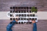 插件抓取网站数据,信息的精准获取与用户控制,10步教你如何使用插件抓取网站数据并进行精准用户控制 插件抓取网站数据,信息的精准获取与用户控制,10步教你如何使用插件抓取网站数据并进行精准用户控制