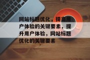 网站标题优化,提高用户体验的关键要素,提升用户体验,网站标题优化的关键要素