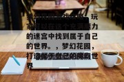 梦幻花园游戏攻略,玩家可以在这个充满魔力的迷宫中找到属于自己的世界。,梦幻花园,打造属于自己的魔幻世界 梦幻花园游戏攻略,玩家可以在这个充满魔力的迷宫中找到属于自己的世界。,梦幻花园,打造属于自己的魔幻世界