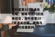 茶叶蛋第107关通关攻略,策略与技巧的完美结合,茶叶蛋第107关通关攻略,策略与技巧的双重胜利 茶叶蛋第107关通关攻略,策略与技巧的完美结合,茶叶蛋第107关通关攻略,策略与技巧的双重胜利