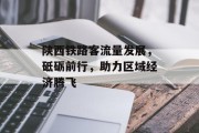 陕西铁路客流量发展,砥砺前行,助力区域经济腾飞 陕西铁路客流量发展,砥砺前行,助力区域经济腾飞