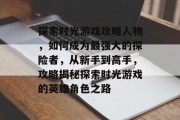 探索时光游戏攻略人物,如何成为最强大的探险者,从新手到高手,攻略揭秘探索时光游戏的英雄角色之路 探索时光游戏攻略人物,如何成为最强大的探险者,从新手到高手,攻略揭秘探索时光游戏的英雄角色之路