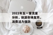 2022年五一客流量分析,旅游市场复苏,消费活力强劲 2022年五一客流量分析,旅游市场复苏,消费活力强劲