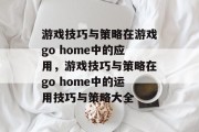 游戏技巧与策略在游戏go home中的应用,游戏技巧与策略在go home中的运用技巧与策略大全 游戏技巧与策略在游戏go home中的应用,游戏技巧与策略在go home中的运用技巧与策略大全