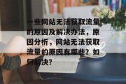 一些网站无法获取流量的原因及解决办法,原因分析,网站无法获取流量的原因有哪些?如何解决? 一些网站无法获取流量的原因及解决办法,原因分析,网站无法获取流量的原因有哪些?如何解决?
