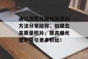 通过发照片提升流量的方法分享给你，拍摄出高质量照片，提高曝光度并吸引更多粉丝！