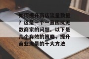 如何提升商店流量数量?这是一个一直困扰无数商家的问题。以下是几个有效的策略,提升商业流量的十大方法 如何提升商店流量数量?这是一个一直困扰无数商家的问题。以下是几个有效的策略,提升商业流量的十大方法