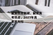 聚焦热点新闻，解读高考热点，2023年高考风向标