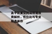 昌平区重型网站搭建收费解析,性价比与专业服务并存 昌平区重型网站搭建收费解析,性价比与专业服务并存