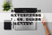 攻略游戏,如何享受好玩又不枯燥的游戏体验?,攻略,轻松玩游戏,无压力又愉快! 攻略游戏,如何享受好玩又不枯燥的游戏体验?,攻略,轻松玩游戏,无压力又愉快!