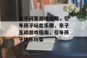 亲子问答游戏攻略,引导孩子玩出乐趣,亲子互动游戏指南,引导孩子快乐玩耍 亲子问答游戏攻略,引导孩子玩出乐趣,亲子互动游戏指南,引导孩子快乐玩耍