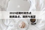 2019近期时政热点新闻盘点,回顾与展望 2019近期时政热点新闻盘点,回顾与展望