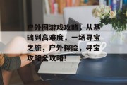 户外圈游戏攻略,从基础到高难度,一场寻宝之旅,户外探险,寻宝攻略全攻略! 户外圈游戏攻略,从基础到高难度,一场寻宝之旅,户外探险,寻宝攻略全攻略!
