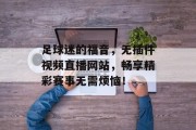 足球迷的福音,无插件视频直播网站,畅享精彩赛事无需烦恼! 足球迷的福音,无插件视频直播网站,畅享精彩赛事无需烦恼!
