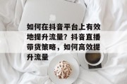 如何在抖音平台上有效地提升流量？抖音直播带货策略，如何高效提升流量