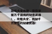 游戏大全攻略,带你掌握万千游戏的秘密武器!,攻略大全,揭秘千万游戏的秘密武器! 游戏大全攻略,带你掌握万千游戏的秘密武器!,攻略大全,揭秘千万游戏的秘密武器!