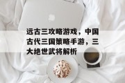 远古三攻略游戏，中国古代三国策略手游，三大绝世武将解析
