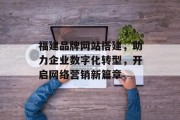 福建品牌网站搭建,助力企业数字化转型,开启网络营销新篇章 福建品牌网站搭建,助力企业数字化转型,开启网络营销新篇章