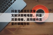 抖音流量提升流量—一文解决策略难题,抖音流量爆棚,高效提升流量的策略分析 抖音流量提升流量—一文解决策略难题,抖音流量爆棚,高效提升流量的策略分析
